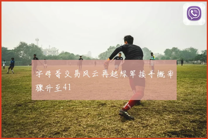 字母哥交易风云再起绿军接手概率骤升至41