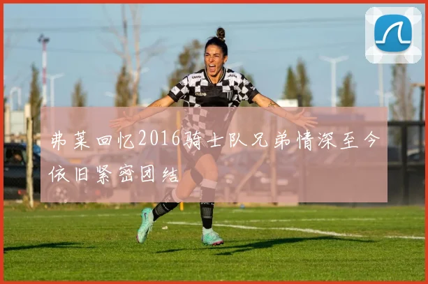 弗莱回忆2016骑士队兄弟情深至今依旧紧密团结