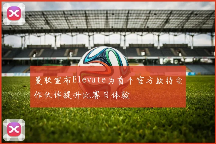 曼联宣布Elevate为首个官方款待合作伙伴提升比赛日体验