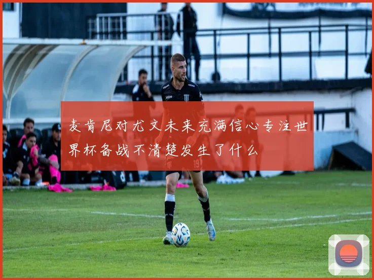 麦肯尼对尤文未来充满信心专注世界杯备战不清楚发生了什么