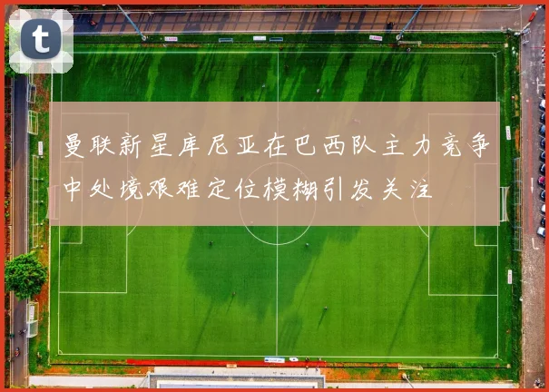 曼联新星库尼亚在巴西队主力竞争中处境艰难定位模糊引发关注