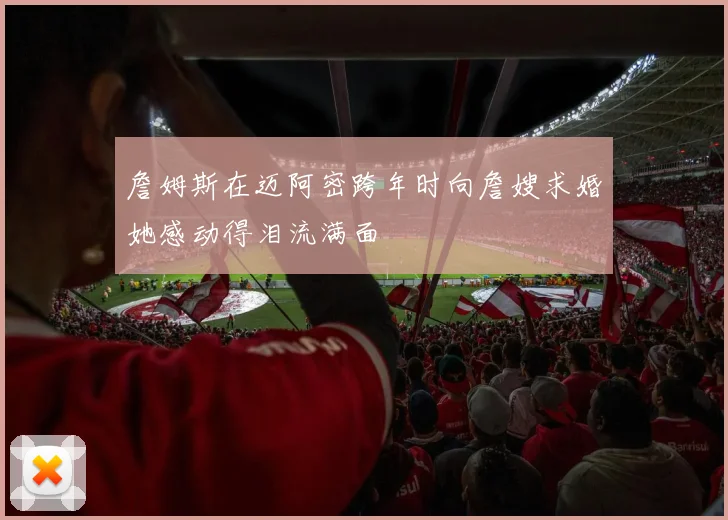 詹姆斯在迈阿密跨年时向詹嫂求婚她感动得泪流满面