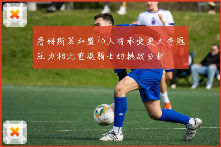 詹姆斯若加盟76人将承受更大夺冠压力相比重返骑士的挑战分析