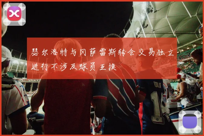 瑟尔洛特与冈萨雷斯转会交易独立进行不涉及球员互换
