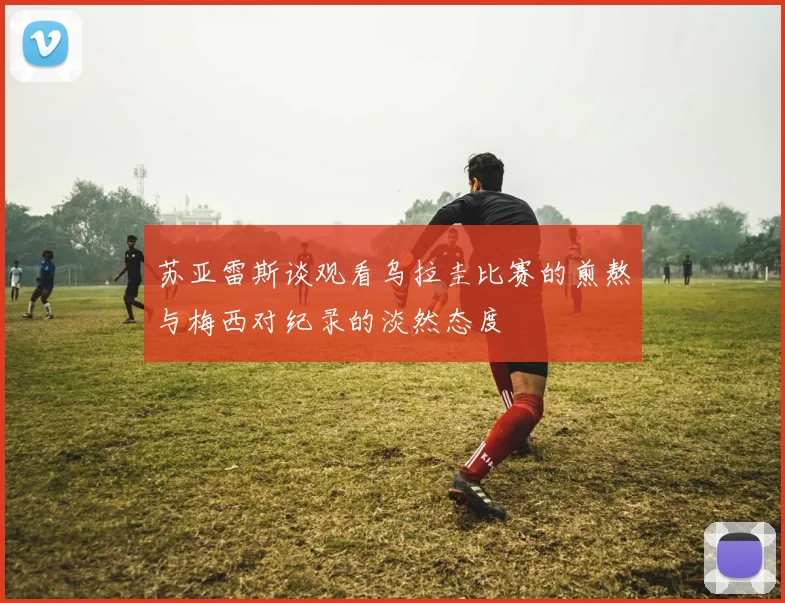 苏亚雷斯谈观看乌拉圭比赛的煎熬与梅西对纪录的淡然态度