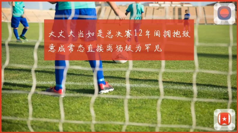 大丈夫当如是总决赛12年间拥抱致意成常态直接离场极为罕见