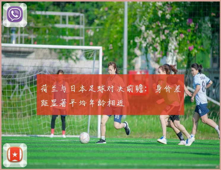 荷兰与日本足球对决前瞻：身价差距显著平均年龄相近