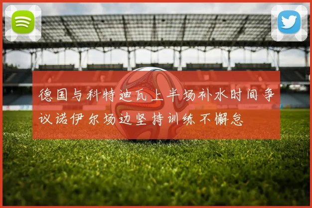 德国与科特迪瓦上半场补水时间争议诺伊尔场边坚持训练不懈怠