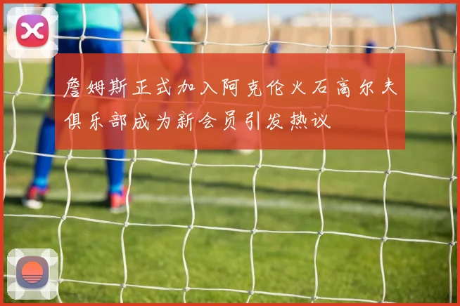 詹姆斯正式加入阿克伦火石高尔夫俱乐部成为新会员引发热议