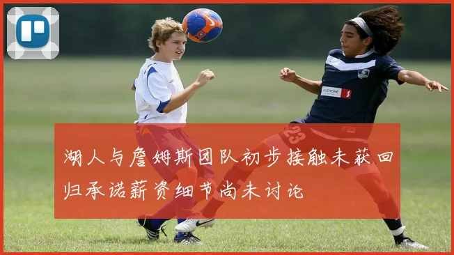 湖人与詹姆斯团队初步接触未获回归承诺薪资细节尚未讨论